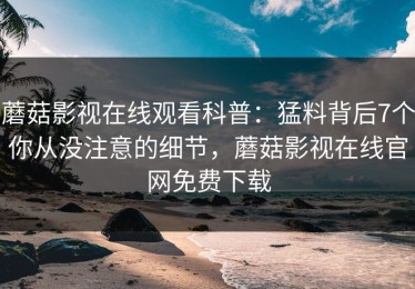 蘑菇影视在线观看科普：猛料背后7个你从没注意的细节，蘑菇影视在线官网免费下载