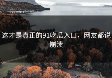 这才是真正的91吃瓜入口，网友都说崩溃