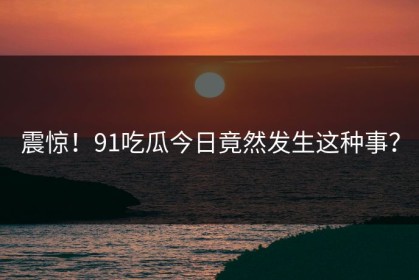 震惊！91吃瓜今日竟然发生这种事？