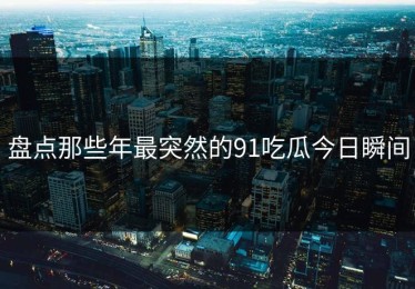 盘点那些年最突然的91吃瓜今日瞬间