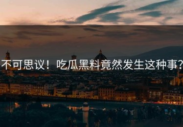 不可思议！吃瓜黑料竟然发生这种事？