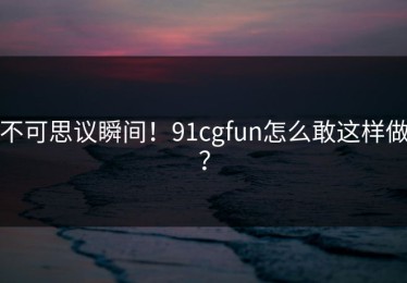 不可思议瞬间！91cgfun怎么敢这样做？