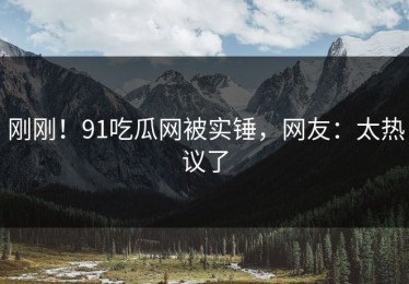 刚刚！91吃瓜网被实锤，网友：太热议了
