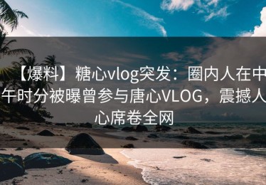 【爆料】糖心vlog突发：圈内人在中午时分被曝曾参与唐心VLOG，震撼人心席卷全网
