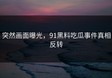 突然画面曝光，91黑料吃瓜事件真相反转