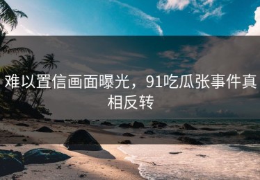 难以置信画面曝光，91吃瓜张事件真相反转