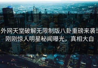 外网天堂破解无限制版八卦重磅来袭！刚刚惊人明星秘闻曝光，真相大白