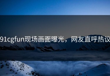 91cgfun现场画面曝光，网友直呼热议