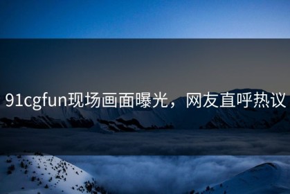 91cgfun现场画面曝光，网友直呼热议