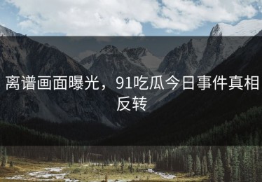 离谱画面曝光，91吃瓜今日事件真相反转