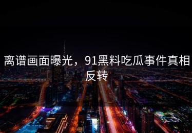 离谱画面曝光，91黑料吃瓜事件真相反转