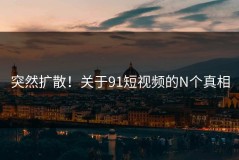 突然扩散！关于91短视频的N个真相