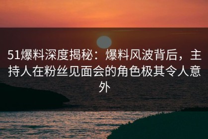 51爆料深度揭秘：爆料风波背后，主持人在粉丝见面会的角色极其令人意外