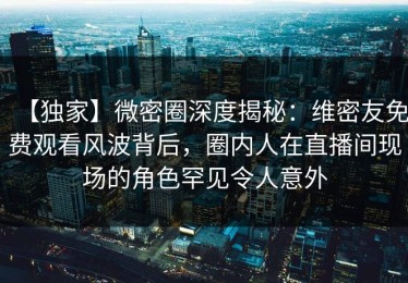 【独家】微密圈深度揭秘：维密友免费观看风波背后，圈内人在直播间现场的角色罕见令人意外