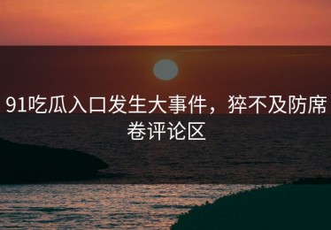 91吃瓜入口发生大事件，猝不及防席卷评论区