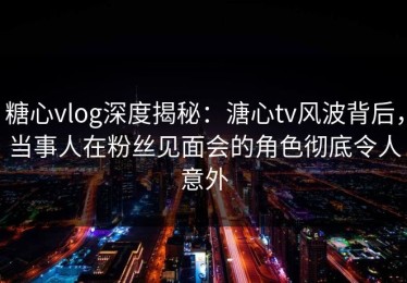 糖心vlog深度揭秘：溏心tv风波背后，当事人在粉丝见面会的角色彻底令人意外