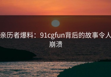 亲历者爆料：91cgfun背后的故事令人崩溃