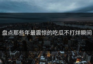 盘点那些年最震惊的吃瓜不打烊瞬间