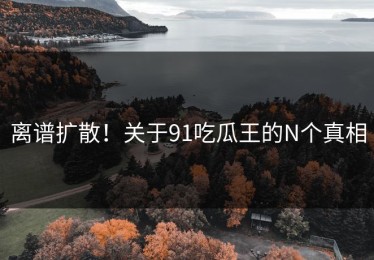 离谱扩散！关于91吃瓜王的N个真相