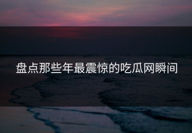 盘点那些年最震惊的吃瓜网瞬间