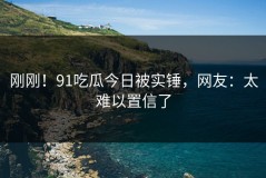 刚刚！91吃瓜今日被实锤，网友：太难以置信了