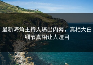 最新海角主持人爆出内幕，真相大白细节真相让人瞠目