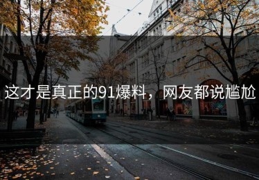 这才是真正的91爆料，网友都说尴尬