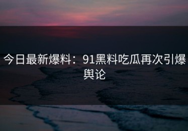 今日最新爆料：91黑料吃瓜再次引爆舆论
