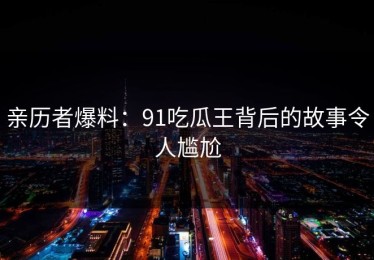 亲历者爆料：91吃瓜王背后的故事令人尴尬
