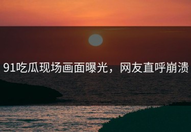 91吃瓜现场画面曝光，网友直呼崩溃