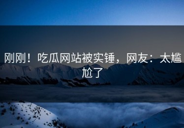 刚刚！吃瓜网站被实锤，网友：太尴尬了