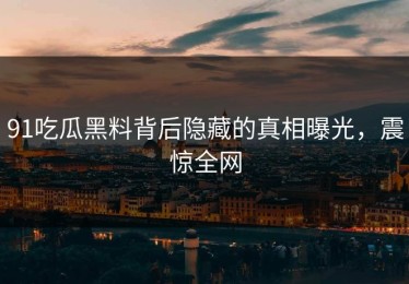 91吃瓜黑料背后隐藏的真相曝光，震惊全网