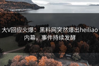 大V回应火爆：黑料网突然爆出heiliao内幕，事件持续发酵