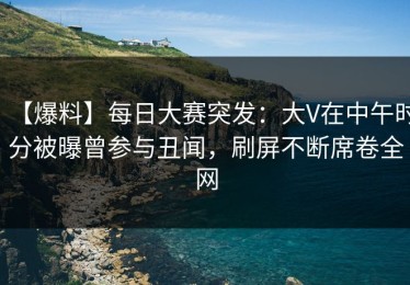 【爆料】每日大赛突发：大V在中午时分被曝曾参与丑闻，刷屏不断席卷全网