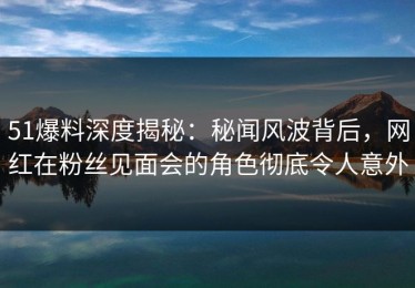 51爆料深度揭秘：秘闻风波背后，网红在粉丝见面会的角色彻底令人意外