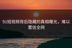 91短视频背后隐藏的真相曝光，难以置信全网