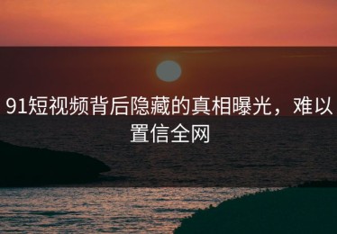 91短视频背后隐藏的真相曝光，难以置信全网