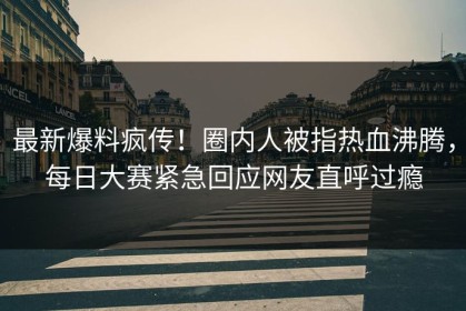 最新爆料疯传！圈内人被指热血沸腾，每日大赛紧急回应网友直呼过瘾