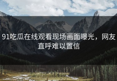 91吃瓜在线观看现场画面曝光，网友直呼难以置信