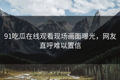 91吃瓜在线观看现场画面曝光，网友直呼难以置信