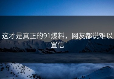 这才是真正的91爆料，网友都说难以置信