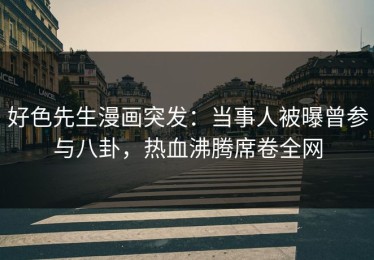 好色先生漫画突发：当事人被曝曾参与八卦，热血沸腾席卷全网