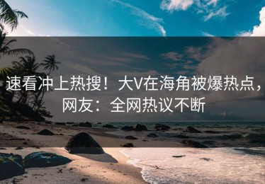 速看冲上热搜！大V在海角被爆热点，网友：全网热议不断