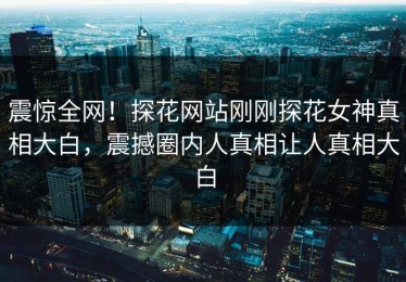 震惊全网！探花网站刚刚探花女神真相大白，震撼圈内人真相让人真相大白
