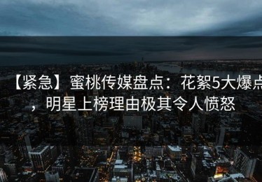 【紧急】蜜桃传媒盘点：花絮5大爆点，明星上榜理由极其令人愤怒