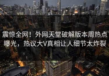 震惊全网！外网天堂破解版本周热点曝光，热议大V真相让人细节太炸裂