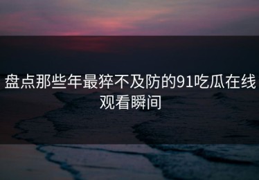 盘点那些年最猝不及防的91吃瓜在线观看瞬间