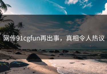 网传91cgfun再出事，真相令人热议