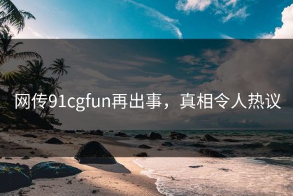 网传91cgfun再出事，真相令人热议