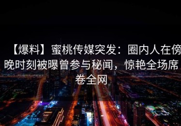 【爆料】蜜桃传媒突发：圈内人在傍晚时刻被曝曾参与秘闻，惊艳全场席卷全网